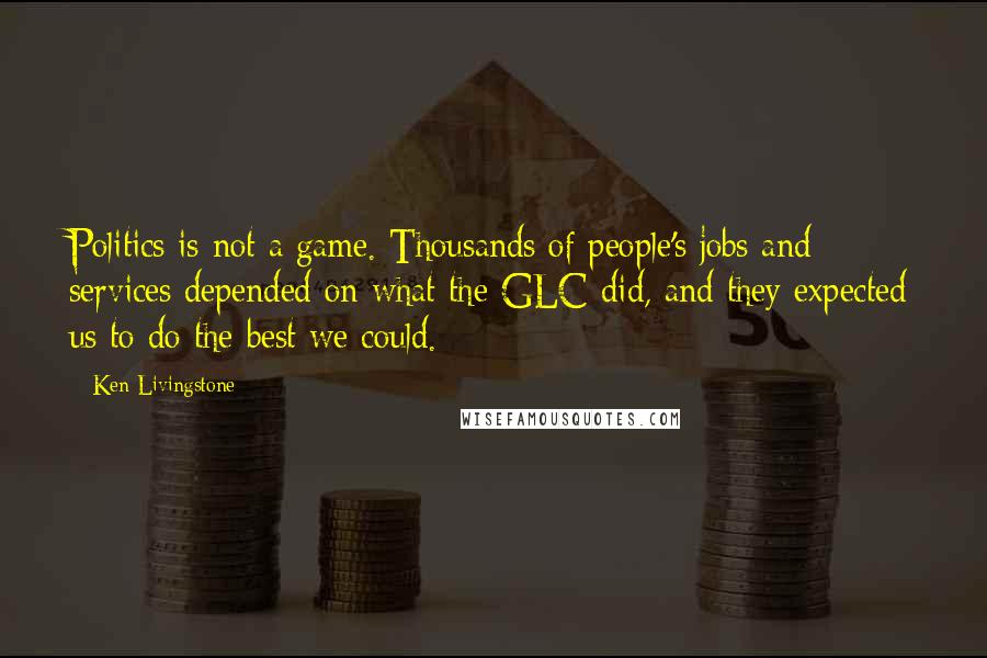 Ken Livingstone quotes: Politics is not a game. Thousands of people's jobs and services depended on what the GLC did, and they expected us to do the best we could.