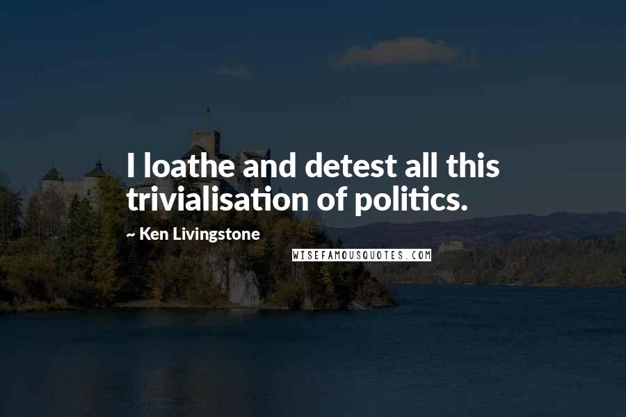 Ken Livingstone quotes: I loathe and detest all this trivialisation of politics.
