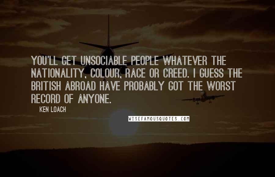 Ken Loach quotes: You'll get unsociable people whatever the nationality, colour, race or creed. I guess the British abroad have probably got the worst record of anyone. Ken Loach quotes: You'll get unsociable people whatever the nationality, colour, race or creed. I guess the British abroad have probably got the worst record of anyone.