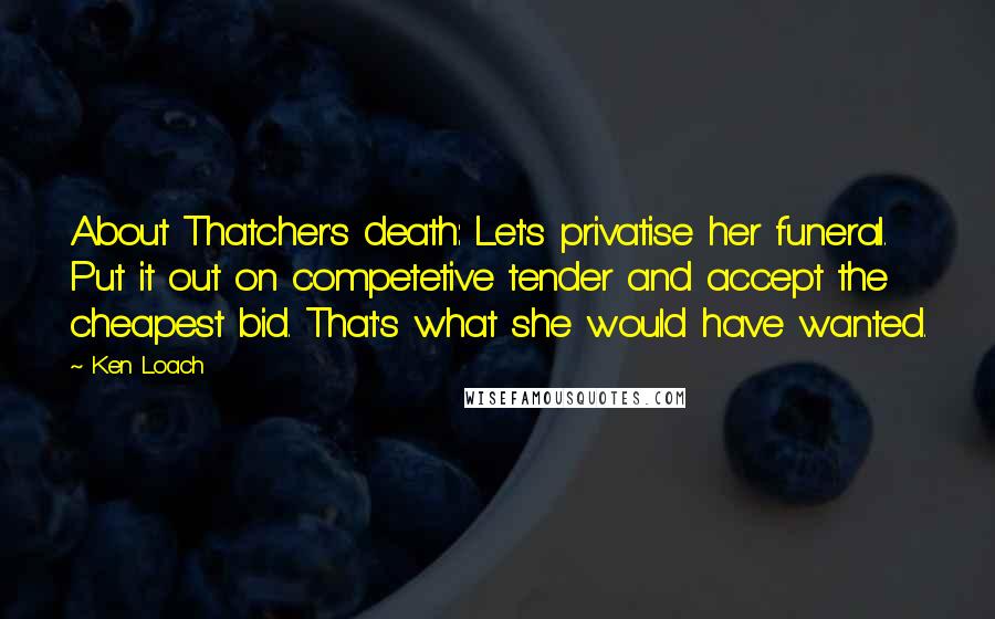 Ken Loach quotes: About Thatcher's death: Let's privatise her funeral. Put it out on competetive tender and accept the cheapest bid. That's what she would have wanted. Ken Loach quotes: About Thatcher's death: Let's privatise her funeral. Put it out on competetive tender and accept the cheapest bid. That's what she would have wanted.