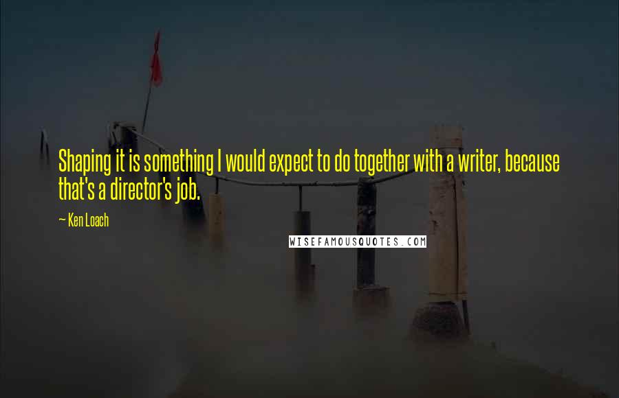 Ken Loach quotes: Shaping it is something I would expect to do together with a writer, because that's a director's job. Ken Loach quotes: Shaping it is something I would expect to do together with a writer, because that's a director's job.