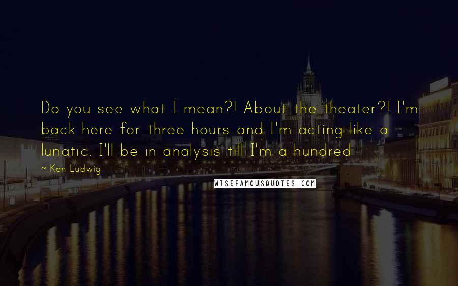 Ken Ludwig quotes: Do you see what I mean?! About the theater?! I'm back here for three hours and I'm acting like a lunatic. I'll be in analysis till I'm a hundred