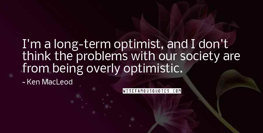Ken MacLeod quotes: I'm a long-term optimist, and I don't think the problems with our society are from being overly optimistic.