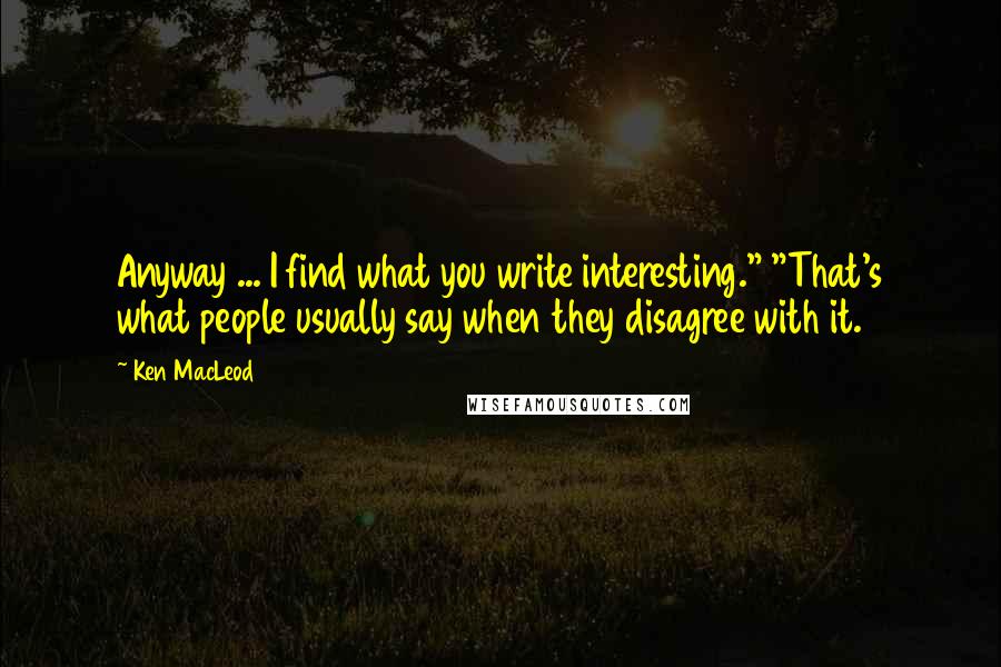 Ken MacLeod quotes: Anyway ... I find what you write interesting." "That's what people usually say when they disagree with it.