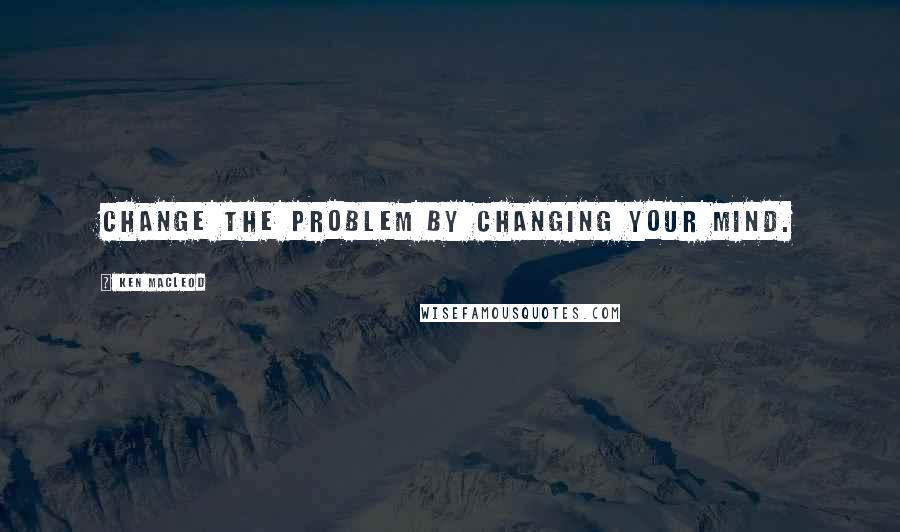 Ken MacLeod quotes: Change the problem by changing your mind.