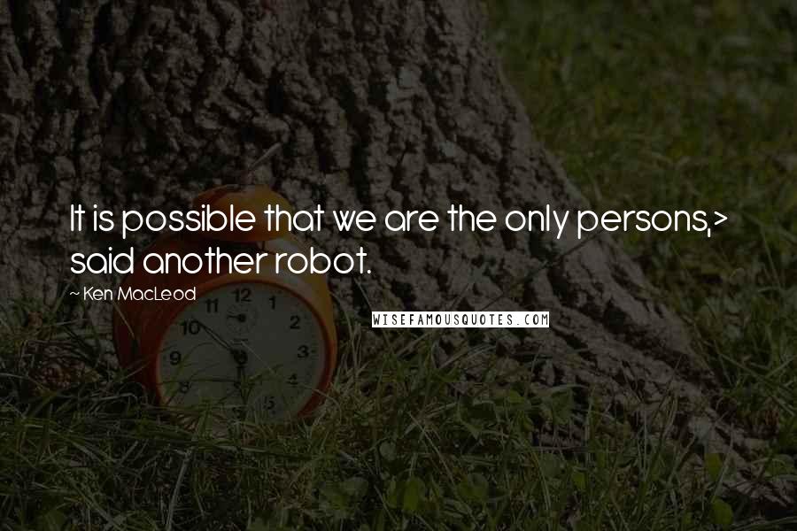 Ken MacLeod quotes: It is possible that we are the only persons,> said another robot.