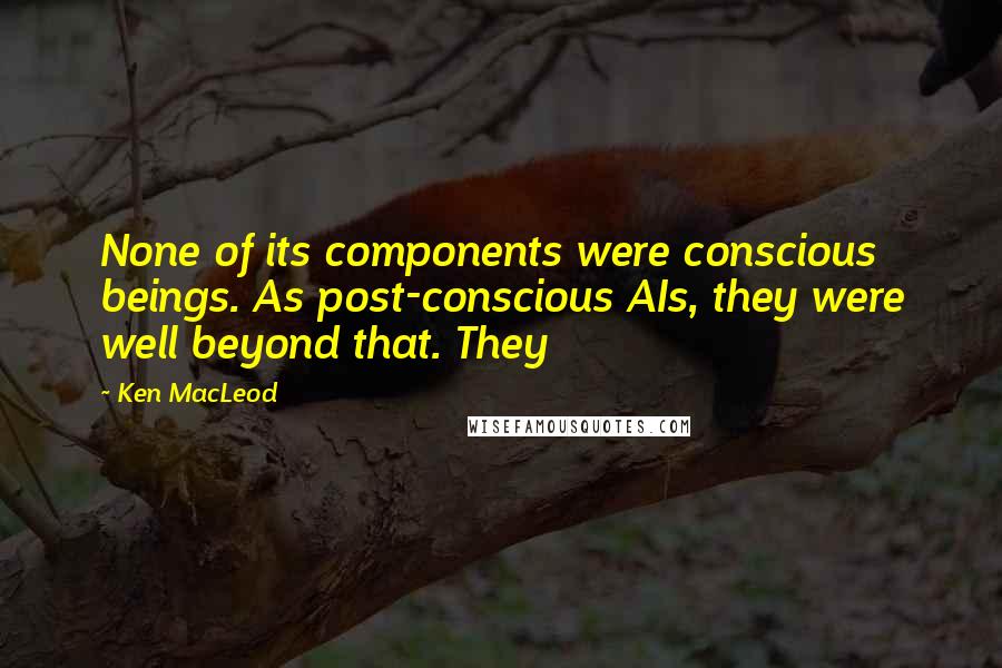 Ken MacLeod quotes: None of its components were conscious beings. As post-conscious AIs, they were well beyond that. They