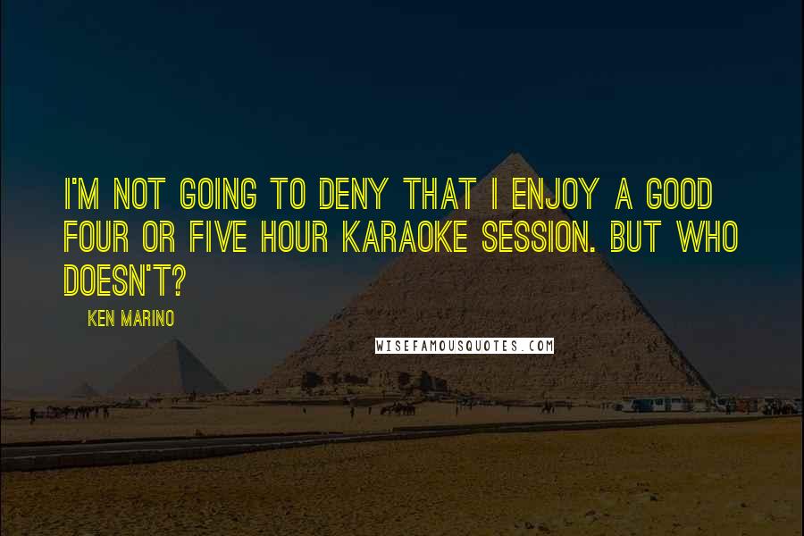 Ken Marino quotes: I'm not going to deny that I enjoy a good four or five hour karaoke session. But who doesn't?