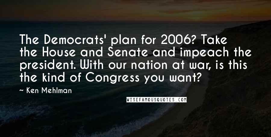 Ken Mehlman quotes: The Democrats' plan for 2006? Take the House and Senate and impeach the president. With our nation at war, is this the kind of Congress you want? Ken Mehlman quotes: The Democrats' plan for 2006? Take the House and Senate and impeach the president. With our nation at war, is this the kind of Congress you want?
