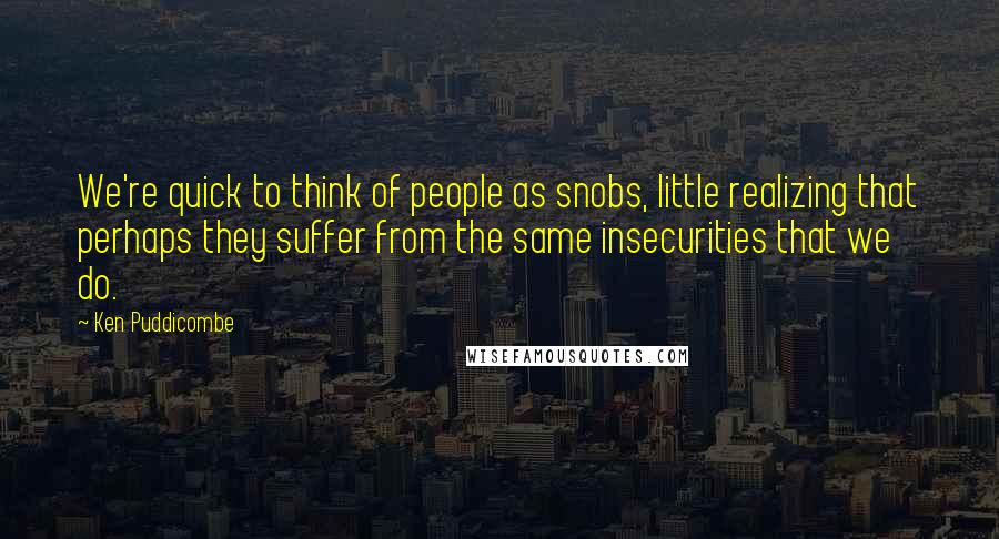 Ken Puddicombe quotes: We're quick to think of people as snobs, little realizing that perhaps they suffer from the same insecurities that we do.