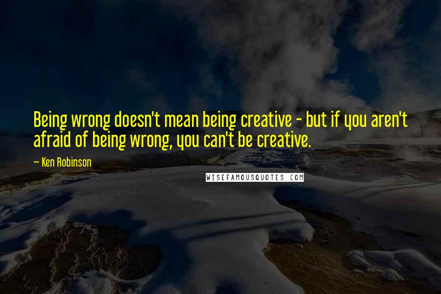 Ken Robinson quotes: Being wrong doesn't mean being creative - but if you aren't afraid of being wrong, you can't be creative.