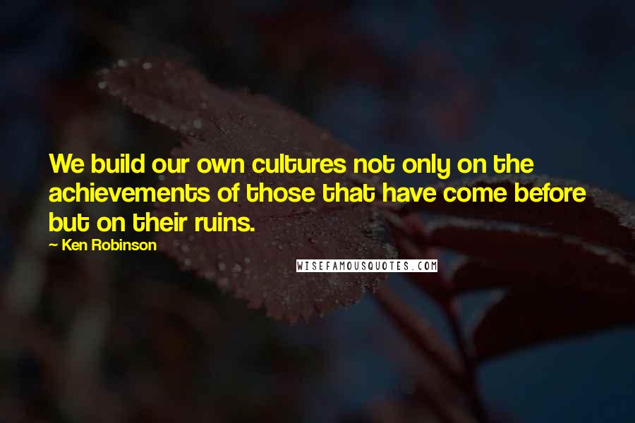 Ken Robinson quotes: We build our own cultures not only on the achievements of those that have come before but on their ruins.