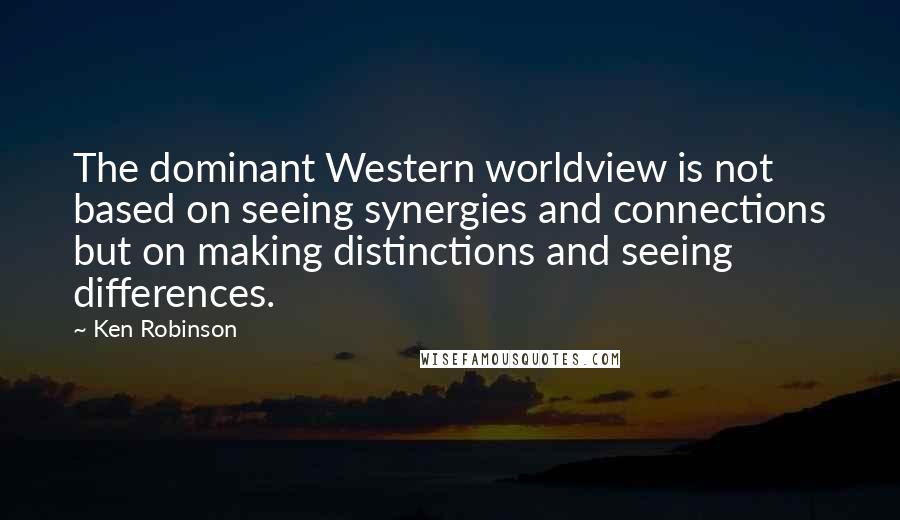 Ken Robinson quotes: The dominant Western worldview is not based on seeing synergies and connections but on making distinctions and seeing differences.