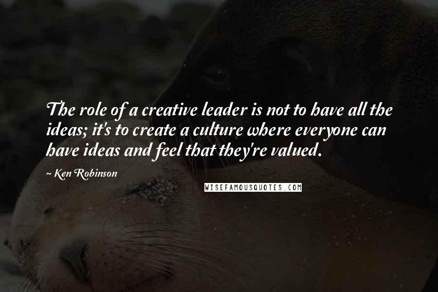 Ken Robinson quotes: The role of a creative leader is not to have all the ideas; it's to create a culture where everyone can have ideas and feel that they're valued. Ken Robinson quotes: The role of a creative leader is not to have all the ideas; it's to create a culture where everyone can have ideas and feel that they're valued.