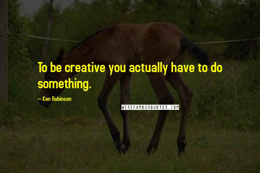 Ken Robinson quotes: To be creative you actually have to do something.