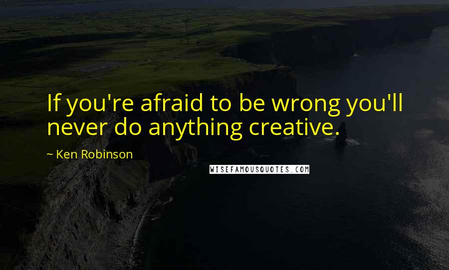 Ken Robinson quotes: If you're afraid to be wrong you'll never do anything creative.
