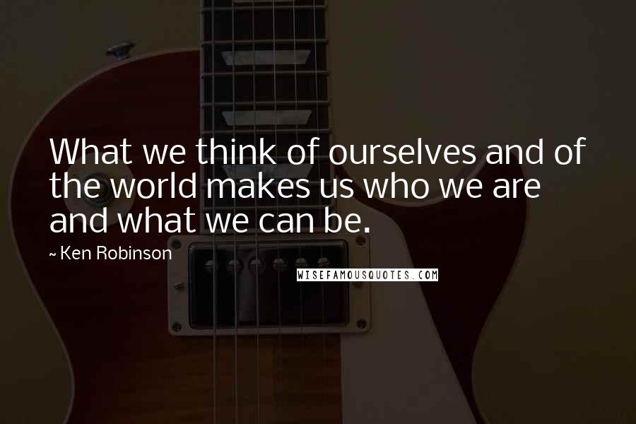 Ken Robinson quotes: What we think of ourselves and of the world makes us who we are and what we can be.