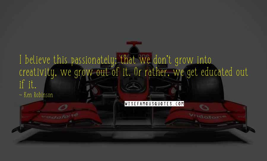 Ken Robinson quotes: I believe this passionately: that we don't grow into creativity, we grow out of it. Or rather, we get educated out if it. Ken Robinson quotes: I believe this passionately: that we don't grow into creativity, we grow out of it. Or rather, we get educated out if it.