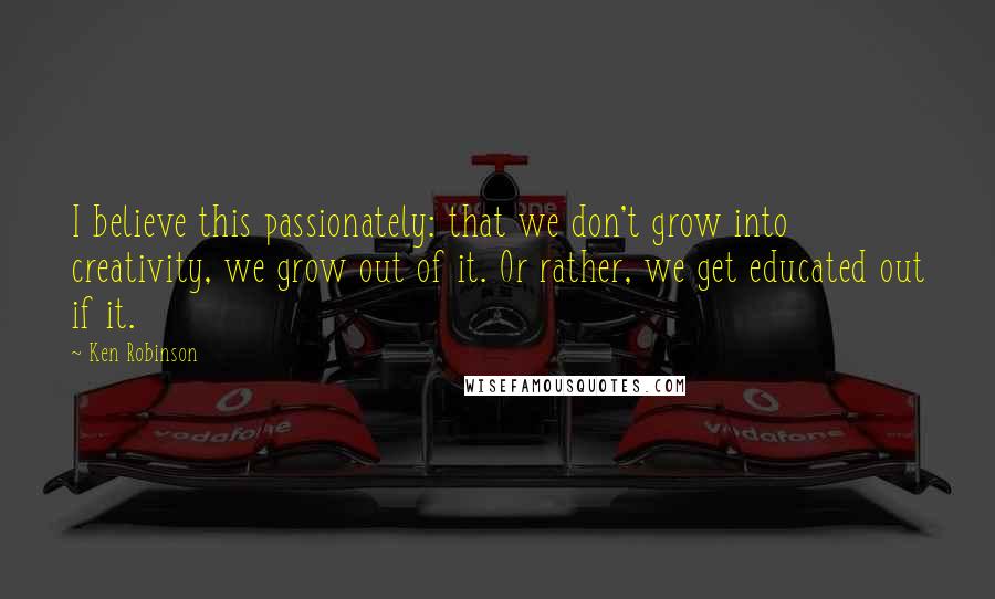 Ken Robinson quotes: I believe this passionately: that we don't grow into creativity, we grow out of it. Or rather, we get educated out if it.