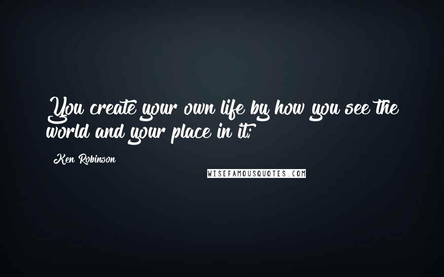 Ken Robinson quotes: You create your own life by how you see the world and your place in it;