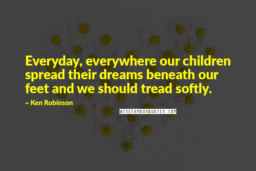 Ken Robinson quotes: Everyday, everywhere our children spread their dreams beneath our feet and we should tread softly.