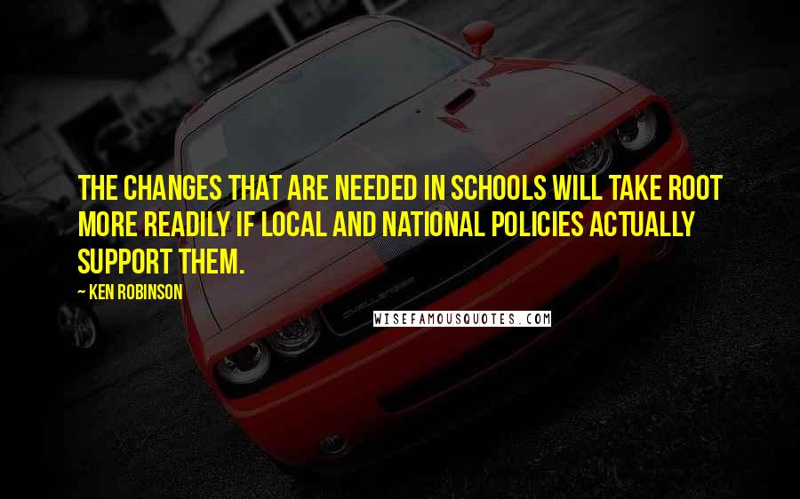 Ken Robinson quotes: The changes that are needed in schools will take root more readily if local and national policies actually support them.