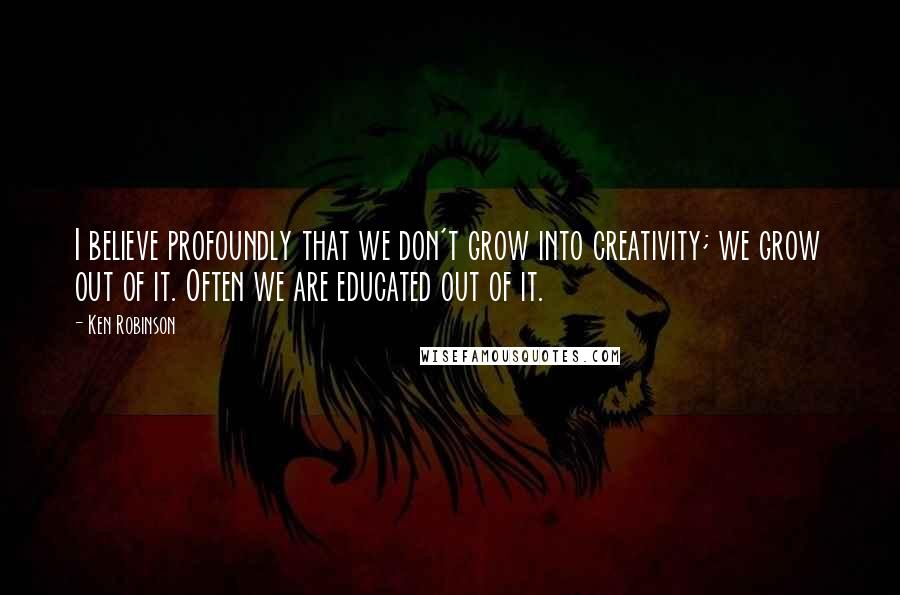 Ken Robinson quotes: I believe profoundly that we don't grow into creativity; we grow out of it. Often we are educated out of it.