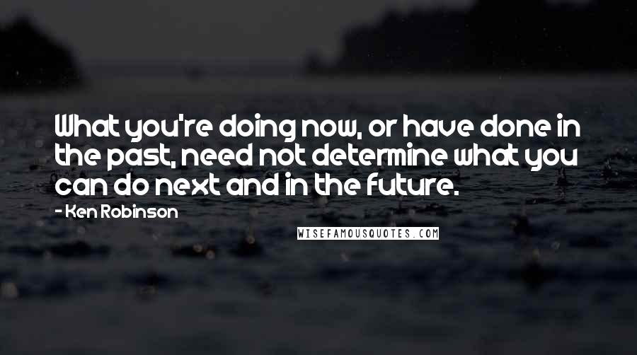 Ken Robinson quotes: What you're doing now, or have done in the past, need not determine what you can do next and in the future.
