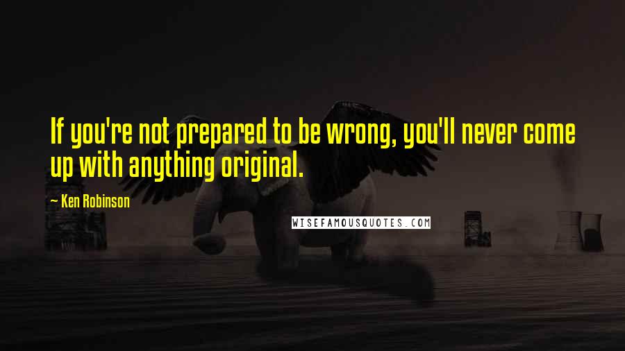 Ken Robinson quotes: If you're not prepared to be wrong, you'll never come up with anything original.