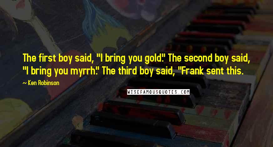 Ken Robinson quotes: The first boy said, "I bring you gold." The second boy said, "I bring you myrrh." The third boy said, "Frank sent this. Ken Robinson quotes: The first boy said, "I bring you gold." The second boy said, "I bring you myrrh." The third boy said, "Frank sent this.