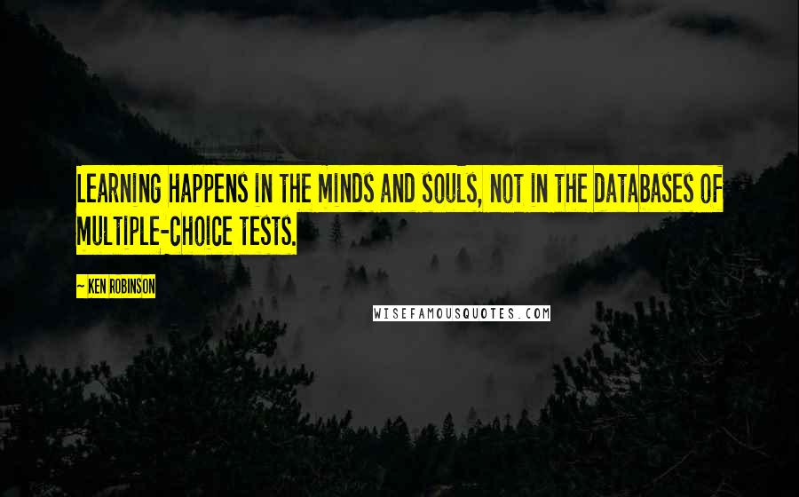 Ken Robinson quotes: Learning happens in the minds and souls, not in the databases of multiple-choice tests.