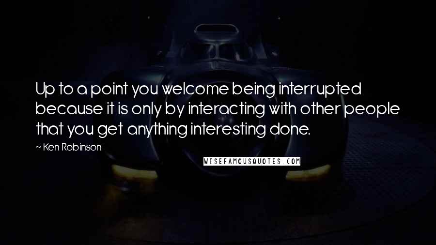 Ken Robinson quotes: Up to a point you welcome being interrupted because it is only by interacting with other people that you get anything interesting done. Ken Robinson quotes: Up to a point you welcome being interrupted because it is only by interacting with other people that you get anything interesting done.