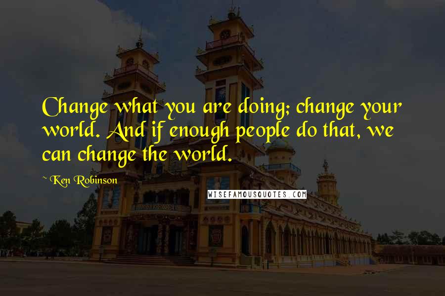 Ken Robinson quotes: Change what you are doing; change your world. And if enough people do that, we can change the world.
