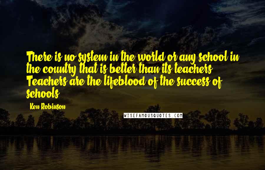 Ken Robinson quotes: There is no system in the world or any school in the country that is better than its teachers. Teachers are the lifeblood of the success of schools.