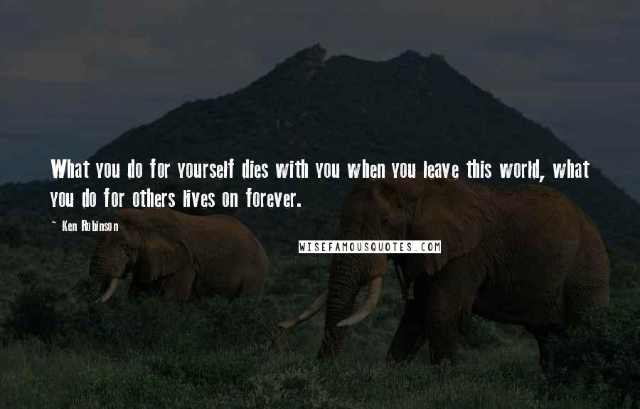 Ken Robinson quotes: What you do for yourself dies with you when you leave this world, what you do for others lives on forever.