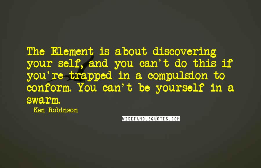 Ken Robinson quotes: The Element is about discovering your self, and you can't do this if you're trapped in a compulsion to conform. You can't be yourself in a swarm.