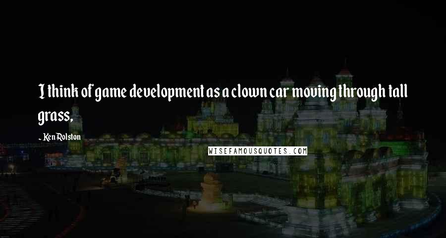 Ken Rolston quotes: I think of game development as a clown car moving through tall grass,