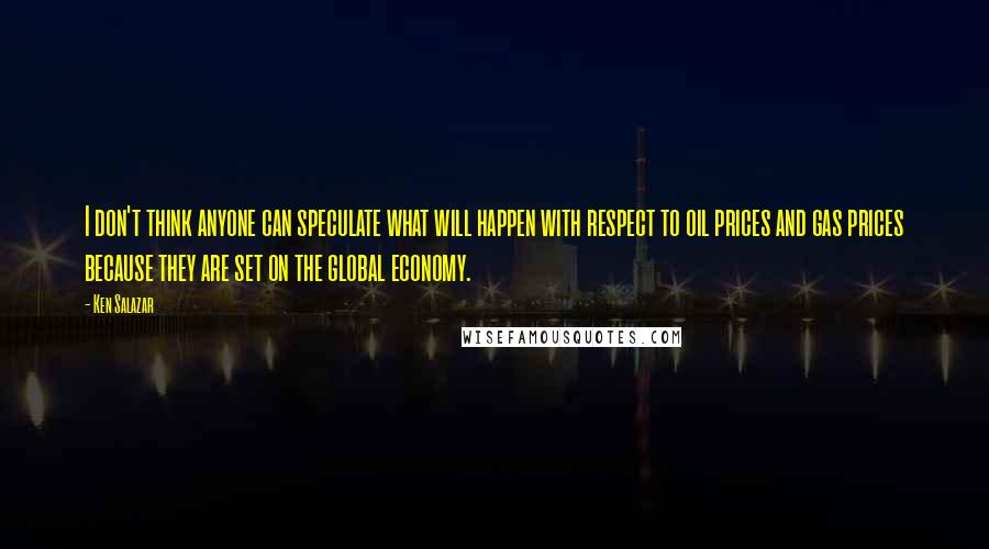 Ken Salazar quotes: I don't think anyone can speculate what will happen with respect to oil prices and gas prices because they are set on the global economy. Ken Salazar quotes: I don't think anyone can speculate what will happen with respect to oil prices and gas prices because they are set on the global economy.