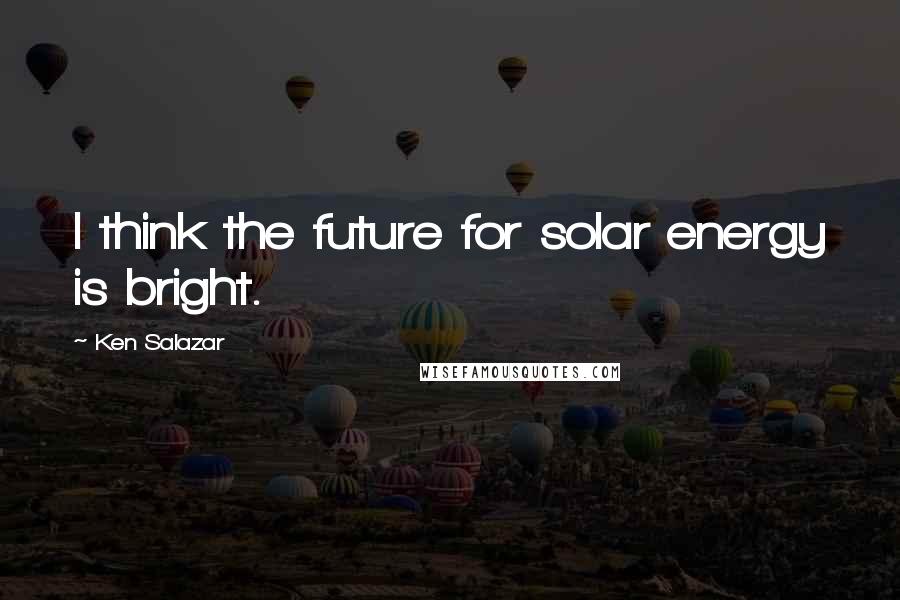 Ken Salazar quotes: I think the future for solar energy is bright.