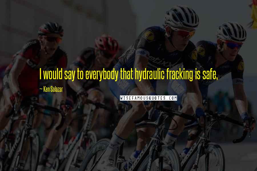 Ken Salazar quotes: I would say to everybody that hydraulic fracking is safe,