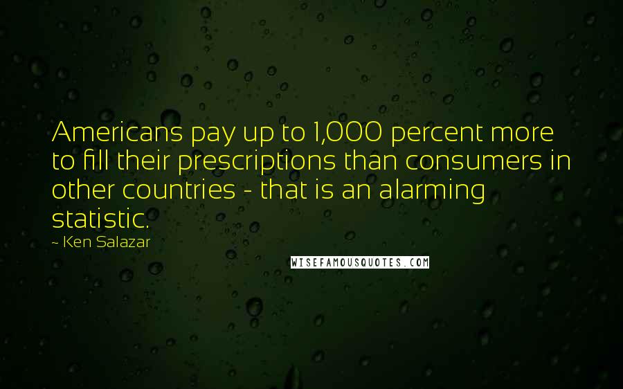 Ken Salazar quotes: Americans pay up to 1,000 percent more to fill their prescriptions than consumers in other countries - that is an alarming statistic. Ken Salazar quotes: Americans pay up to 1,000 percent more to fill their prescriptions than consumers in other countries - that is an alarming statistic.