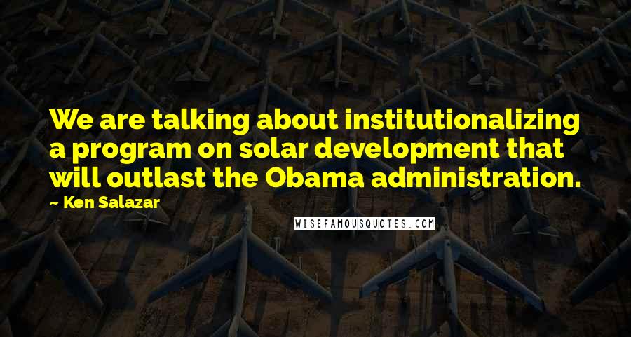 Ken Salazar quotes: We are talking about institutionalizing a program on solar development that will outlast the Obama administration. Ken Salazar quotes: We are talking about institutionalizing a program on solar development that will outlast the Obama administration.