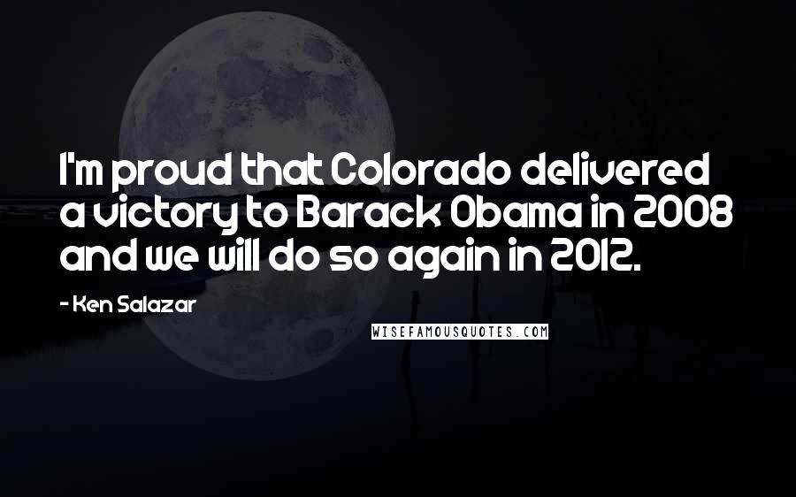Ken Salazar quotes: I'm proud that Colorado delivered a victory to Barack Obama in 2008 and we will do so again in 2012. Ken Salazar quotes: I'm proud that Colorado delivered a victory to Barack Obama in 2008 and we will do so again in 2012.