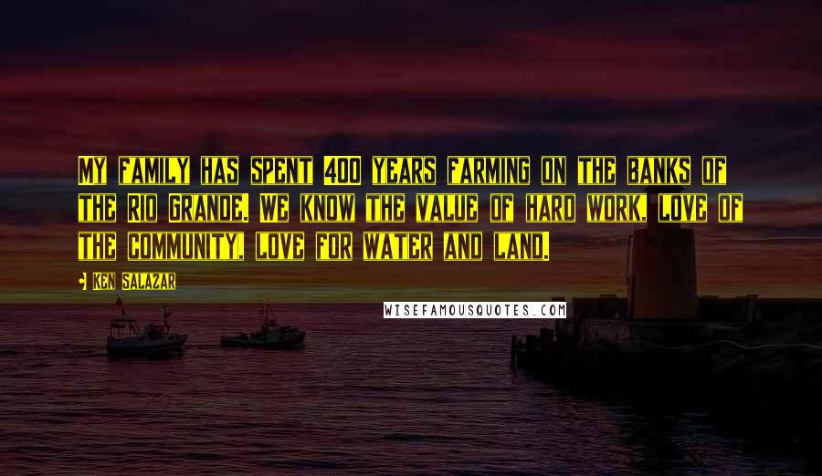 Ken Salazar quotes: My family has spent 400 years farming on the banks of the Rio Grande. We know the value of hard work, love of the community, love for water and land. Ken Salazar quotes: My family has spent 400 years farming on the banks of the Rio Grande. We know the value of hard work, love of the community, love for water and land.
