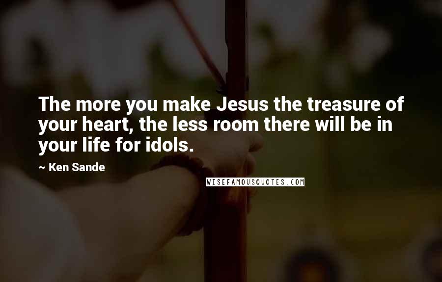 Ken Sande quotes: The more you make Jesus the treasure of your heart, the less room there will be in your life for idols.