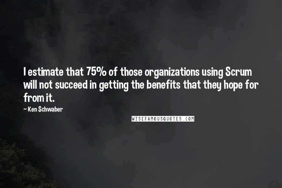 Ken Schwaber quotes: I estimate that 75% of those organizations using Scrum will not succeed in getting the benefits that they hope for from it. Ken Schwaber quotes: I estimate that 75% of those organizations using Scrum will not succeed in getting the benefits that they hope for from it.