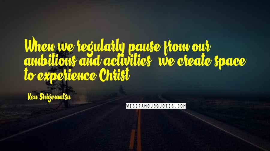 Ken Shigematsu quotes: When we regularly pause from our ambitions and activities, we create space to experience Christ.