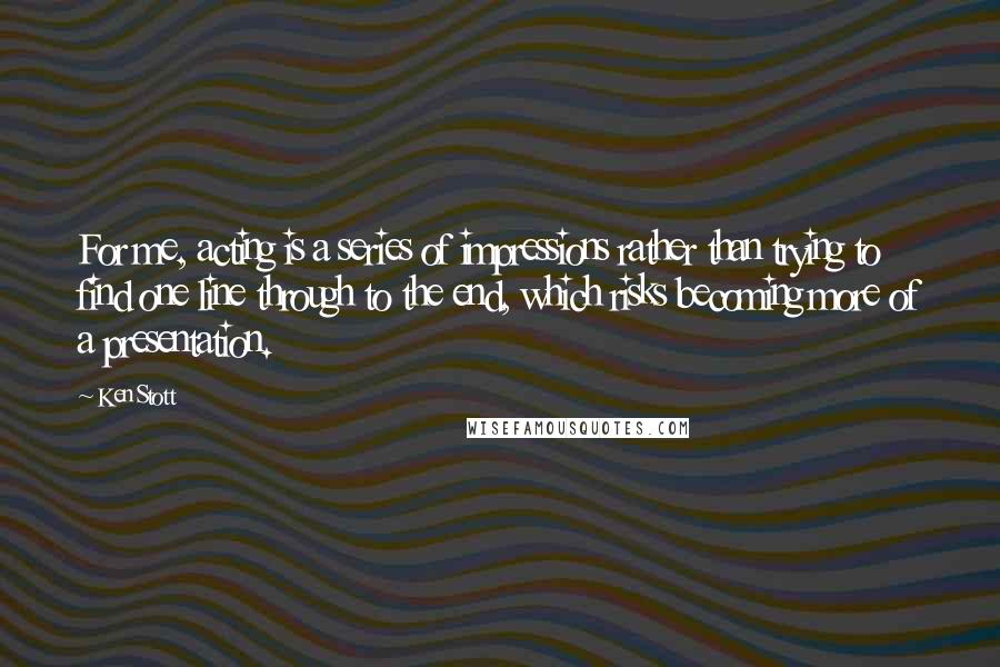 Ken Stott quotes: For me, acting is a series of impressions rather than trying to find one line through to the end, which risks becoming more of a presentation.