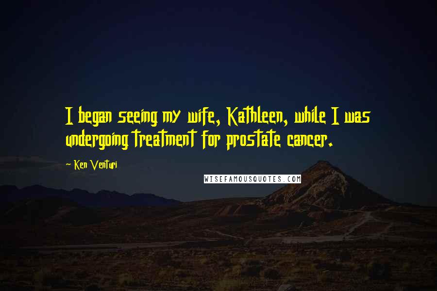 Ken Venturi quotes: I began seeing my wife, Kathleen, while I was undergoing treatment for prostate cancer.