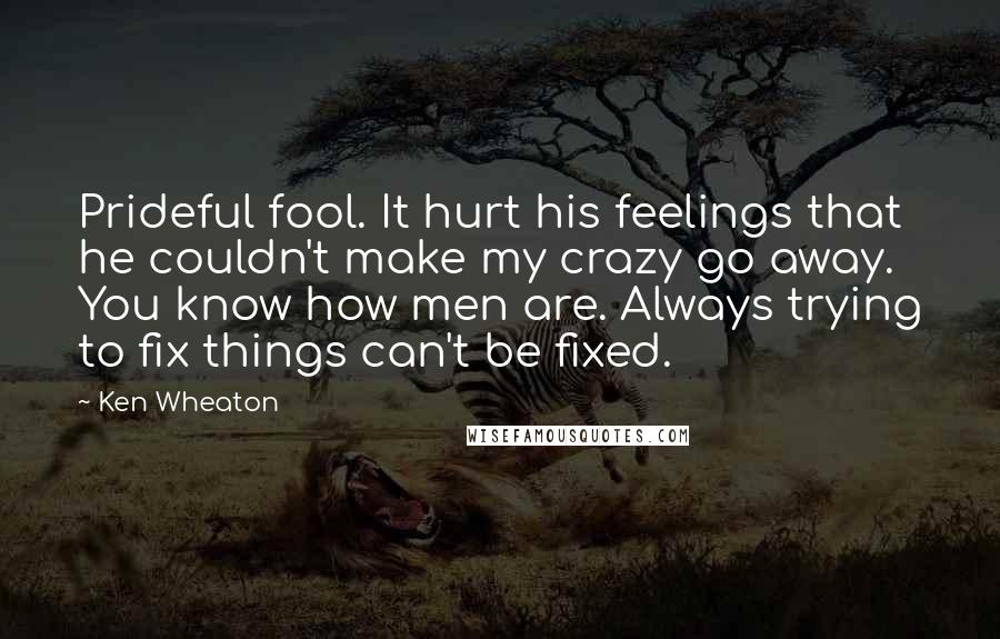 Ken Wheaton quotes: Prideful fool. It hurt his feelings that he couldn't make my crazy go away. You know how men are. Always trying to fix things can't be fixed. Ken Wheaton quotes: Prideful fool. It hurt his feelings that he couldn't make my crazy go away. You know how men are. Always trying to fix things can't be fixed.